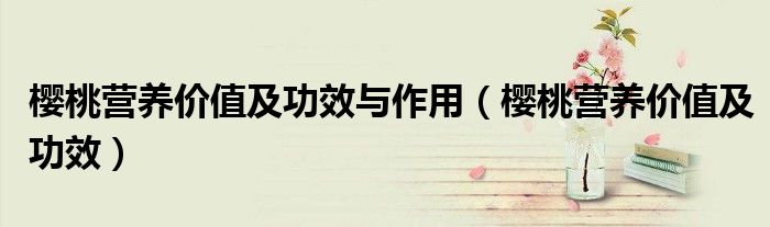 櫻桃營養(yǎng)價值及功效與作用（櫻桃營養(yǎng)價值及功效）