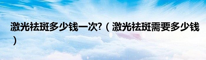激光祛斑多少錢一次?（激光祛斑需要多少錢）