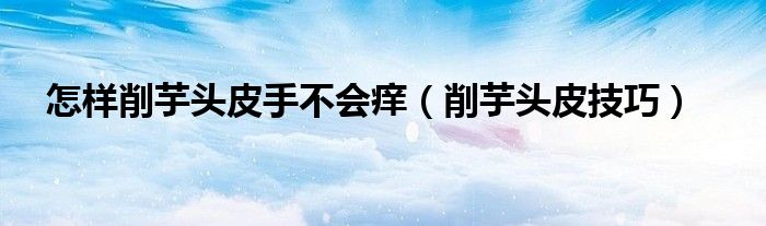 怎樣削芋頭皮手不會癢（削芋頭皮技巧）