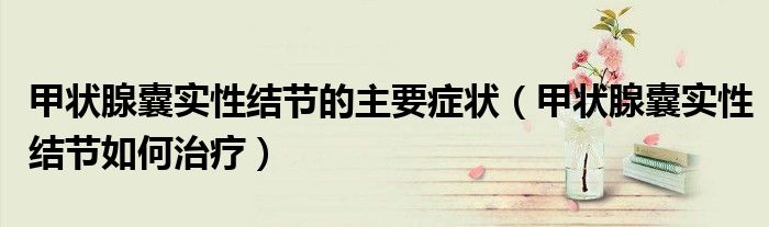 甲狀腺囊實性結(jié)節(jié)的主要癥狀（甲狀腺囊實性結(jié)節(jié)如何治療）