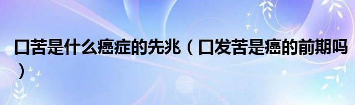 口苦是什么癌癥的先兆（口發(fā)苦是癌的前期嗎）