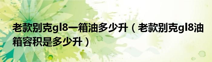 老款別克gl8一箱油多少升（老款別克gl8油箱容積是多少升）
