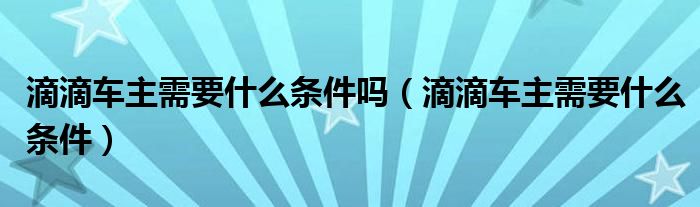 滴滴車主需要什么條件嗎（滴滴車主需要什么條件）