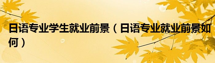 日語專業(yè)學(xué)生就業(yè)前景（日語專業(yè)就業(yè)前景如何）