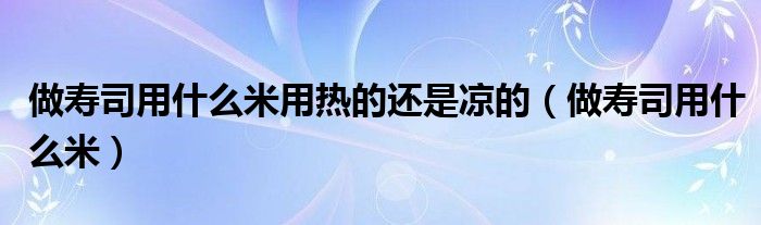 做壽司用什么米用熱的還是涼的（做壽司用什么米）