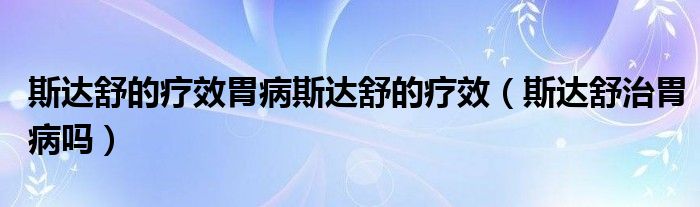 斯達(dá)舒的療效胃病斯達(dá)舒的療效（斯達(dá)舒治胃病嗎）