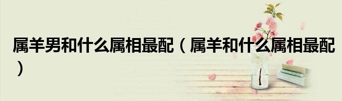 屬羊男和什么屬相最配（屬羊和什么屬相最配）