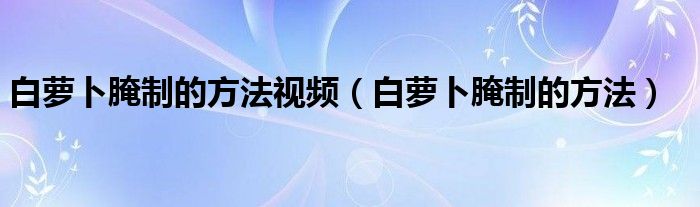 白蘿卜腌制的方法視頻（白蘿卜腌制的方法）