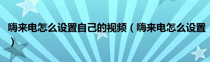 嗨來電怎么設(shè)置自己的視頻（嗨來電怎么設(shè)置）