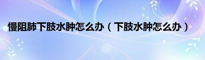 慢阻肺下肢水腫怎么辦（下肢水腫怎么辦）
