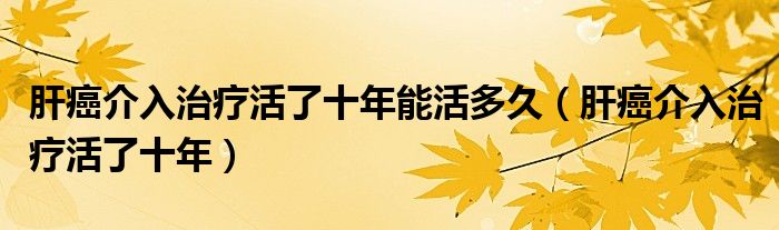 肝癌介入治療活了十年能活多久（肝癌介入治療活了十年）