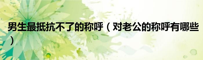 男生最抵抗不了的稱呼（對(duì)老公的稱呼有哪些）