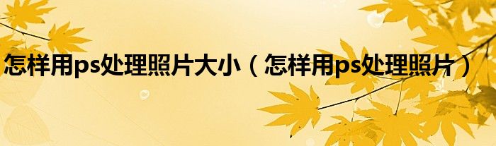 怎樣用ps處理照片大小（怎樣用ps處理照片）