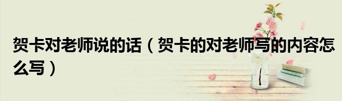 賀卡對老師說的話（賀卡的對老師寫的內(nèi)容怎么寫）