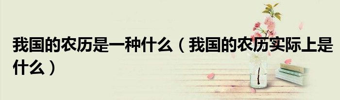 我國的農(nóng)歷是一種什么（我國的農(nóng)歷實際上是什么）