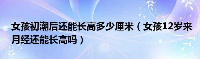 女孩初潮后還能長(zhǎng)高多少厘米（女孩12歲來月經(jīng)還能長(zhǎng)高嗎）