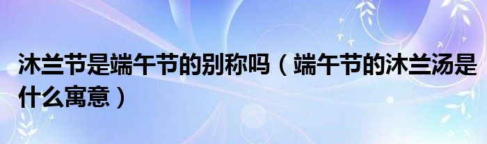 沐蘭節(jié)是端午節(jié)的別稱嗎（端午節(jié)的沐蘭湯是什么寓意）