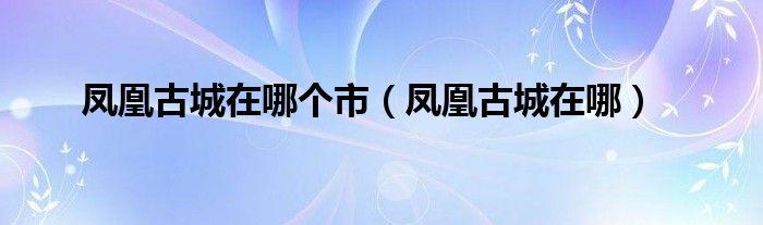 鳳凰古城在哪個市（鳳凰古城在哪）