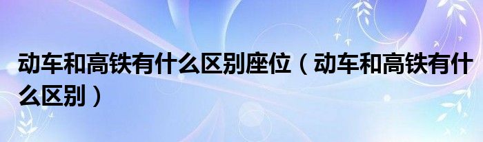動車和高鐵有什么區(qū)別座位（動車和高鐵有什么區(qū)別）