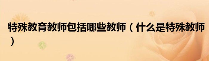 特殊教育教師包括哪些教師（什么是特殊教師）