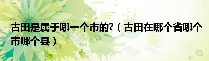古田是屬于哪一個市的?（古田在哪個省哪個市哪個縣）