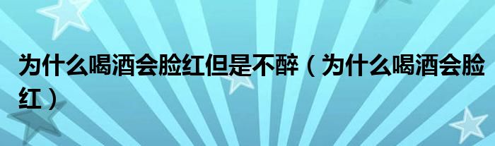 為什么喝酒會(huì)臉紅但是不醉（為什么喝酒會(huì)臉紅）