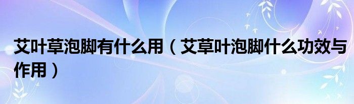 艾葉草泡腳有什么用（艾草葉泡腳什么功效與作用）