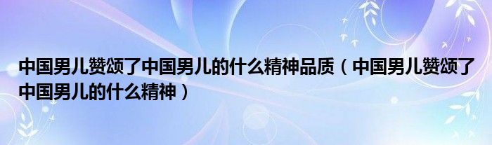 中國(guó)男兒贊頌了中國(guó)男兒的什么精神品質(zhì)（中國(guó)男兒贊頌了中國(guó)男兒的什么精神）