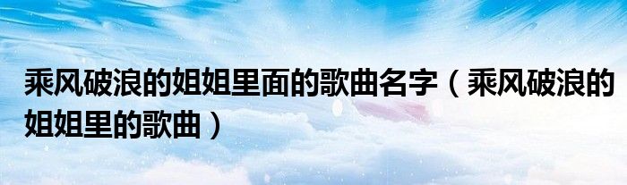 乘風(fēng)破浪的姐姐里面的歌曲名字（乘風(fēng)破浪的姐姐里的歌曲）