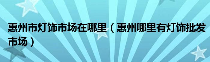 惠州市燈飾市場在哪里（惠州哪里有燈飾批發(fā)市場）