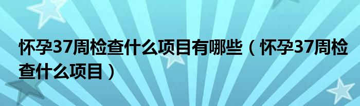懷孕37周檢查什么項(xiàng)目有哪些（懷孕37周檢查什么項(xiàng)目）