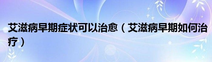 艾滋病早期癥狀可以治愈（艾滋病早期如何治療）