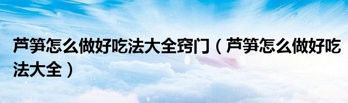 蘆筍怎么做好吃法大全竅門（蘆筍怎么做好吃法大全）