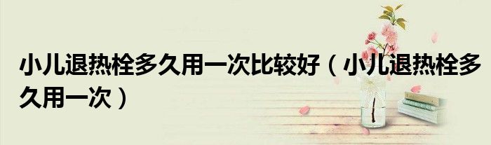 小兒退熱栓多久用一次比較好（小兒退熱栓多久用一次）