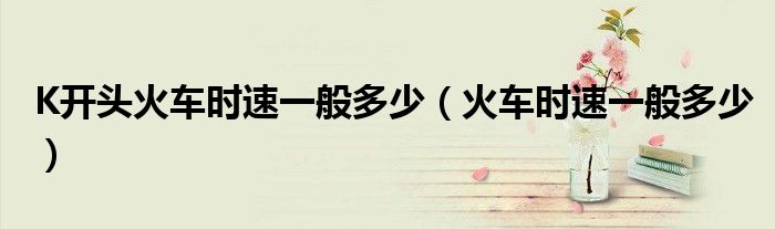 K開頭火車時速一般多少（火車時速一般多少）
