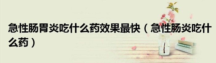 急性腸胃炎吃什么藥效果最快（急性腸炎吃什么藥）