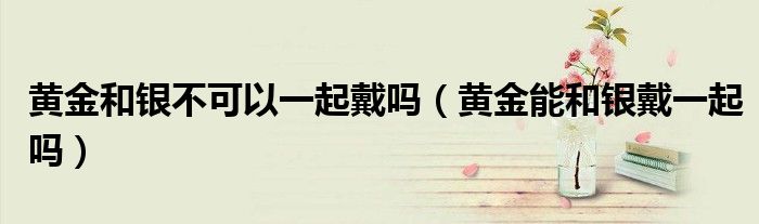 黃金和銀不可以一起戴嗎（黃金能和銀戴一起嗎）