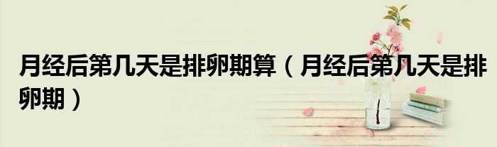 月經(jīng)后第幾天是排卵期算（月經(jīng)后第幾天是排卵期）