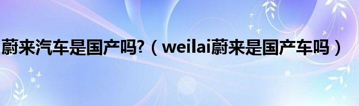 蔚來汽車是國產(chǎn)嗎?（weilai蔚來是國產(chǎn)車嗎）