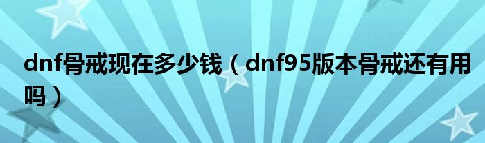 dnf骨戒現(xiàn)在多少錢（dnf95版本骨戒還有用嗎）