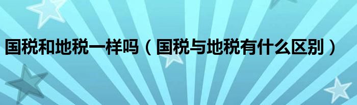 國(guó)稅和地稅一樣嗎（國(guó)稅與地稅有什么區(qū)別）