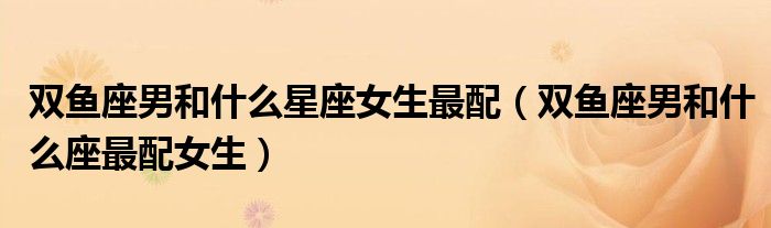 雙魚座男和什么星座女生最配（雙魚座男和什么座最配女生）