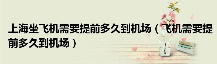 上海坐飛機(jī)需要提前多久到機(jī)場（飛機(jī)需要提前多久到機(jī)場）