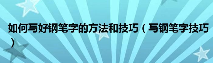 如何寫(xiě)好鋼筆字的方法和技巧（寫(xiě)鋼筆字技巧）