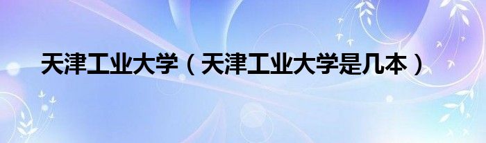 天津工業(yè)大學（天津工業(yè)大學是幾本）
