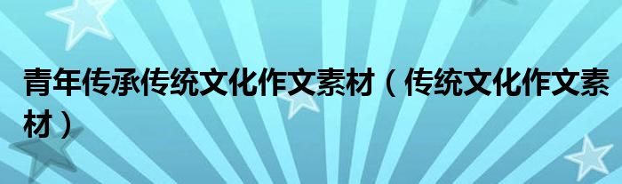 青年傳承傳統(tǒng)文化作文素材（傳統(tǒng)文化作文素材）