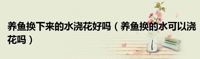 養(yǎng)魚換下來的水澆花好嗎（養(yǎng)魚換的水可以澆花嗎）