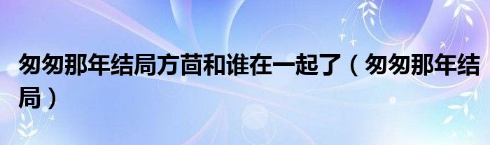 匆匆那年結(jié)局方茴和誰在一起了（匆匆那年結(jié)局）