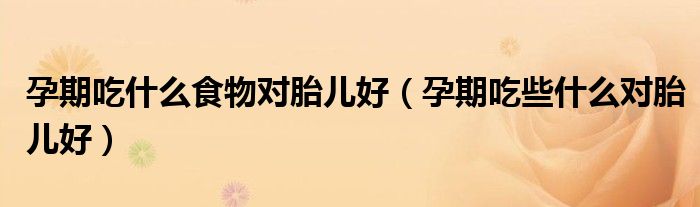 孕期吃什么食物對胎兒好（孕期吃些什么對胎兒好）