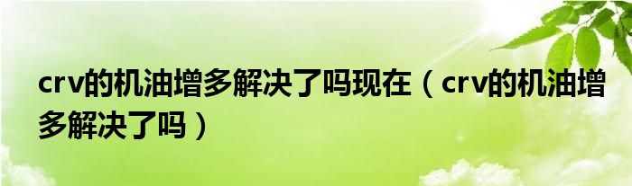 crv的機(jī)油增多解決了嗎現(xiàn)在（crv的機(jī)油增多解決了嗎）